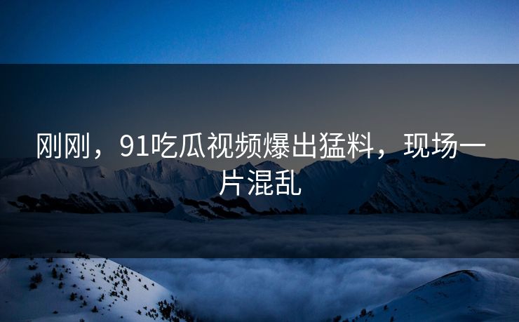 刚刚，91吃瓜视频爆出猛料，现场一片混乱
