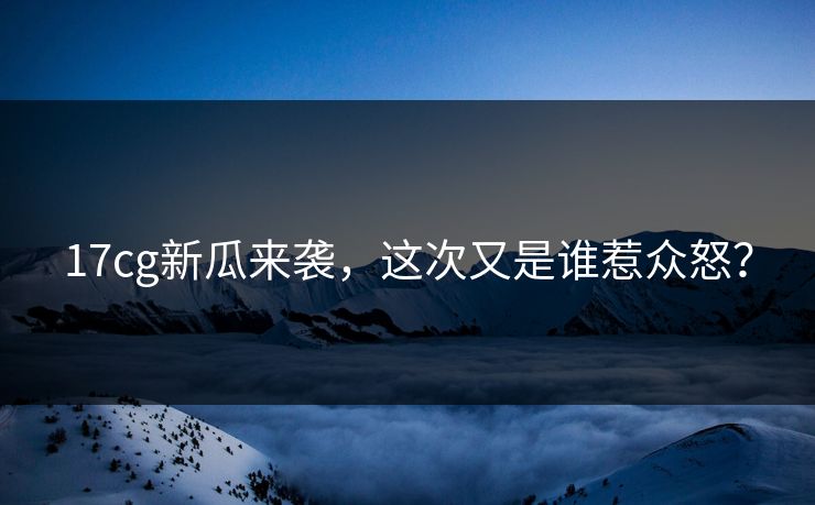 17cg新瓜来袭，这次又是谁惹众怒？