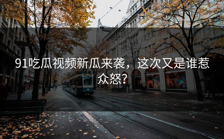 91吃瓜视频新瓜来袭，这次又是谁惹众怒？