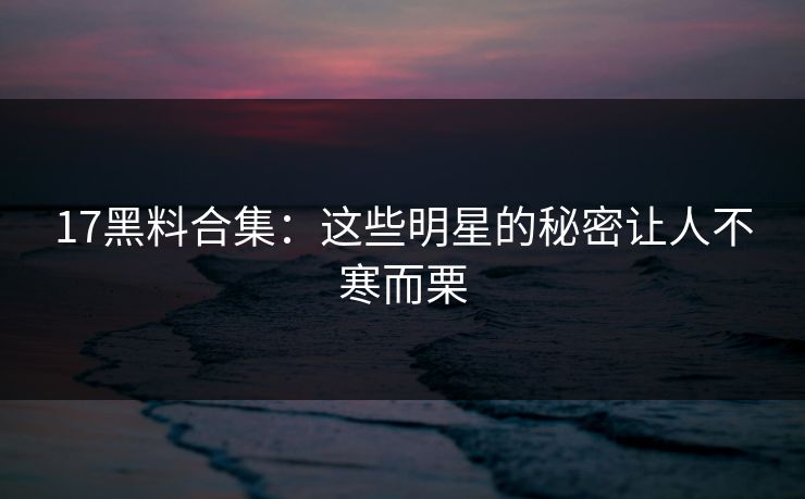 17黑料合集：这些明星的秘密让人不寒而栗