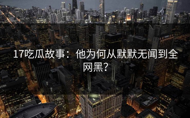 17吃瓜故事：他为何从默默无闻到全网黑？