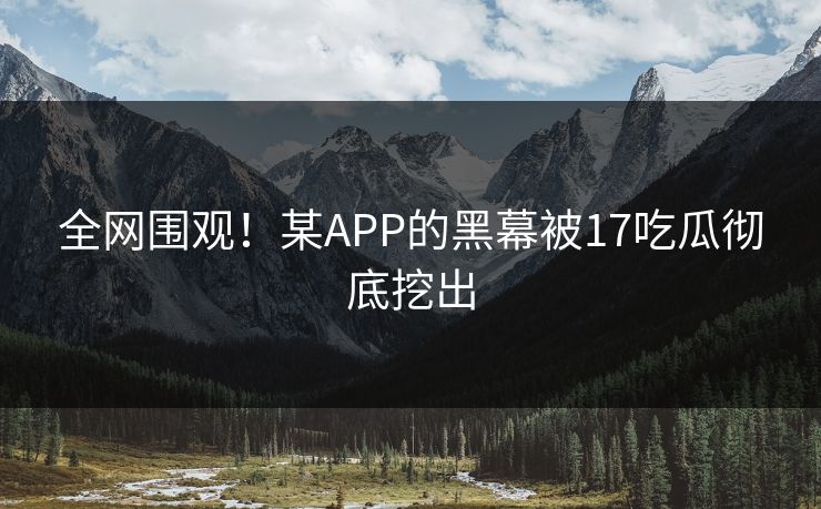全网围观！某APP的黑幕被17吃瓜彻底挖出