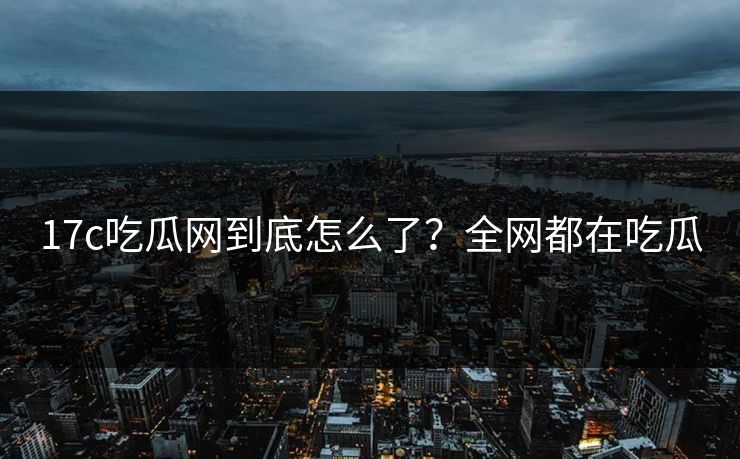 17c吃瓜网到底怎么了？全网都在吃瓜