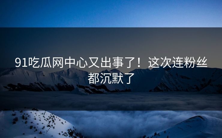 91吃瓜网中心又出事了！这次连粉丝都沉默了