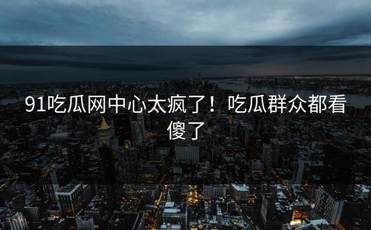 91吃瓜网中心太疯了！吃瓜群众都看傻了