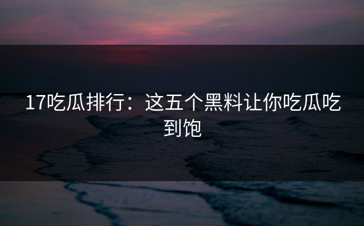 17吃瓜排行：这五个黑料让你吃瓜吃到饱