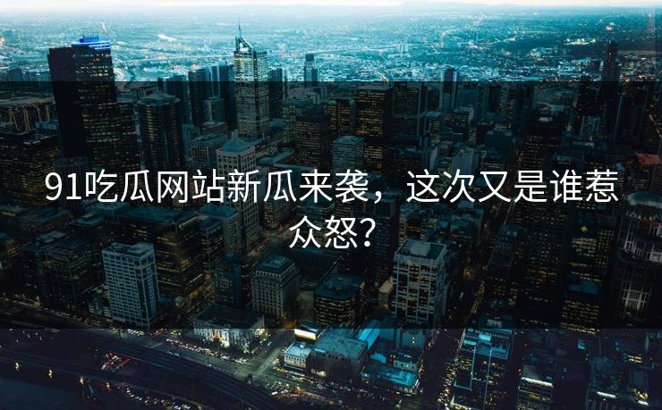 91吃瓜网站新瓜来袭，这次又是谁惹众怒？