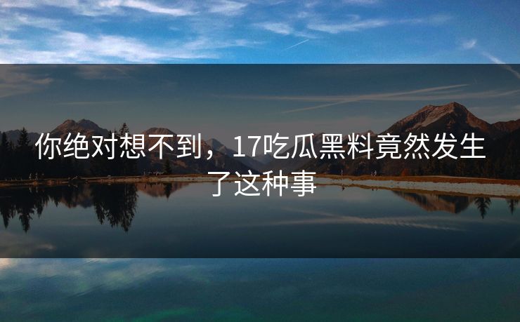 你绝对想不到，17吃瓜黑料竟然发生了这种事