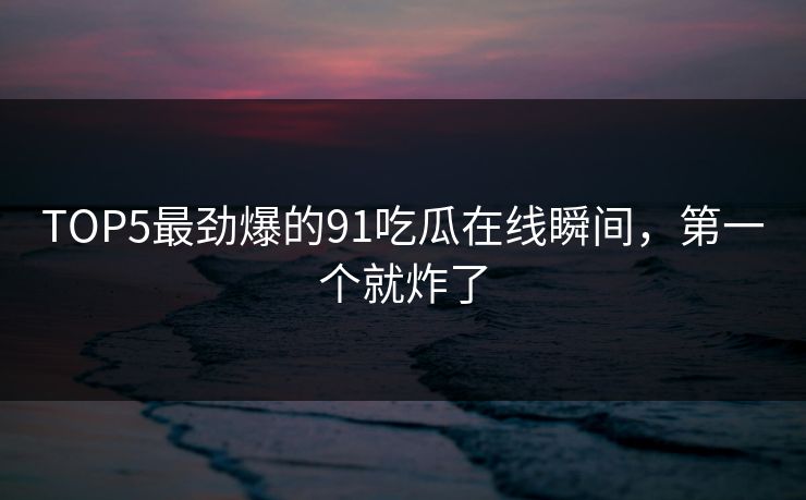 TOP5最劲爆的91吃瓜在线瞬间，第一个就炸了