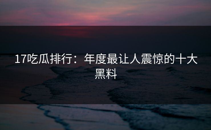 17吃瓜排行：年度最让人震惊的十大黑料
