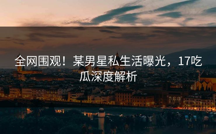 全网围观！某男星私生活曝光，17吃瓜深度解析