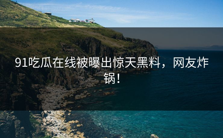 91吃瓜在线被曝出惊天黑料，网友炸锅！