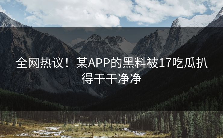 全网热议！某APP的黑料被17吃瓜扒得干干净净