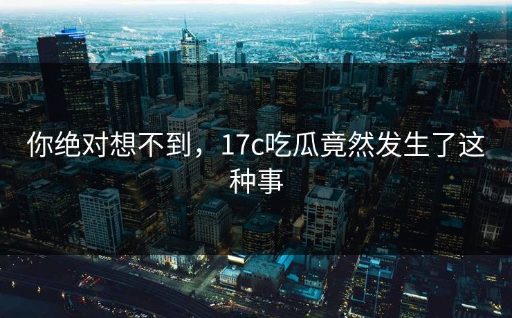 你绝对想不到，17c吃瓜竟然发生了这种事