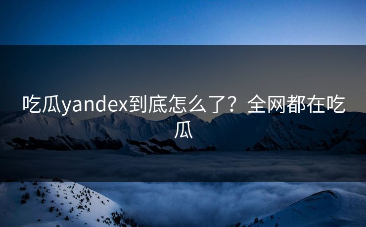吃瓜yandex到底怎么了？全网都在吃瓜