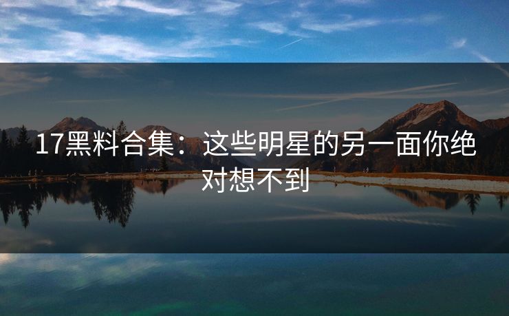 17黑料合集：这些明星的另一面你绝对想不到