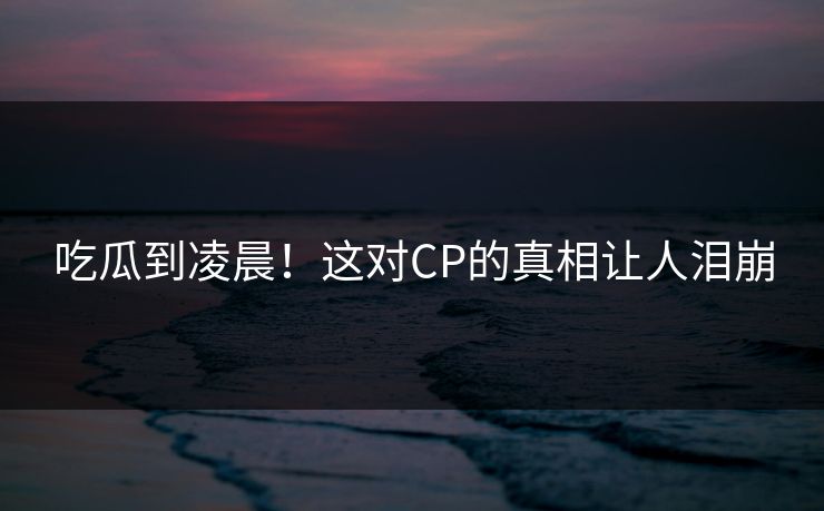 吃瓜到凌晨！这对CP的真相让人泪崩