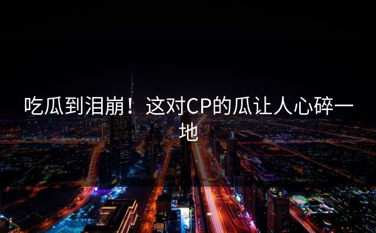 吃瓜到泪崩！这对CP的瓜让人心碎一地