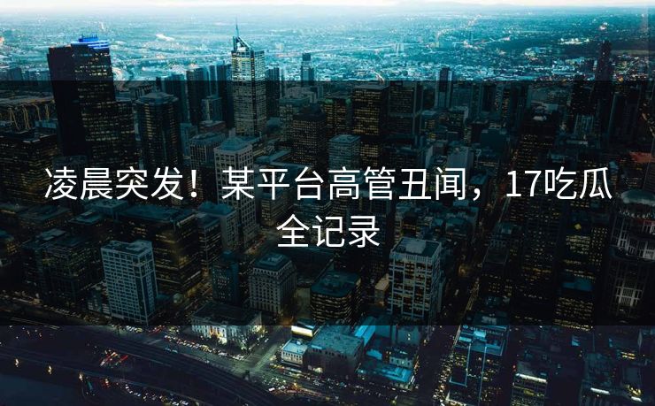 凌晨突发！某平台高管丑闻，17吃瓜全记录