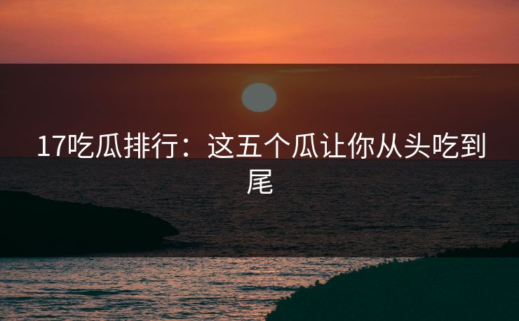 17吃瓜排行：这五个瓜让你从头吃到尾