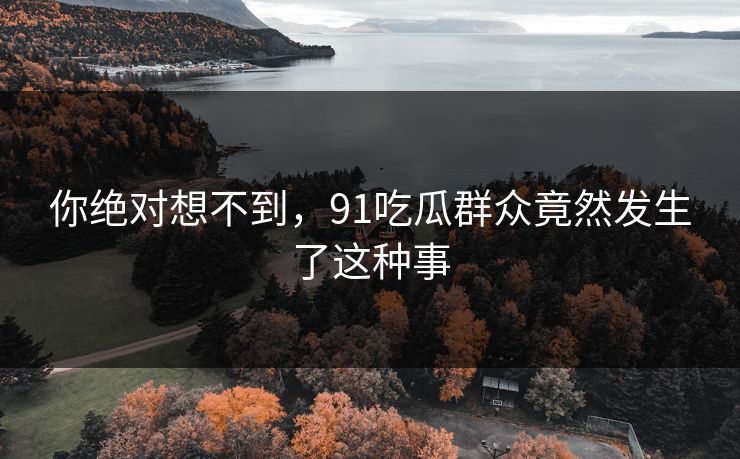 你绝对想不到，91吃瓜群众竟然发生了这种事