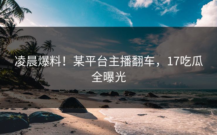 凌晨爆料！某平台主播翻车，17吃瓜全曝光