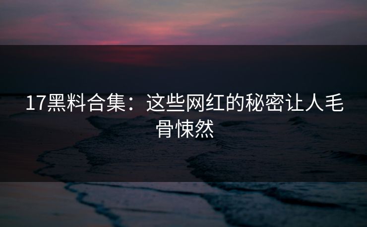 17黑料合集：这些网红的秘密让人毛骨悚然