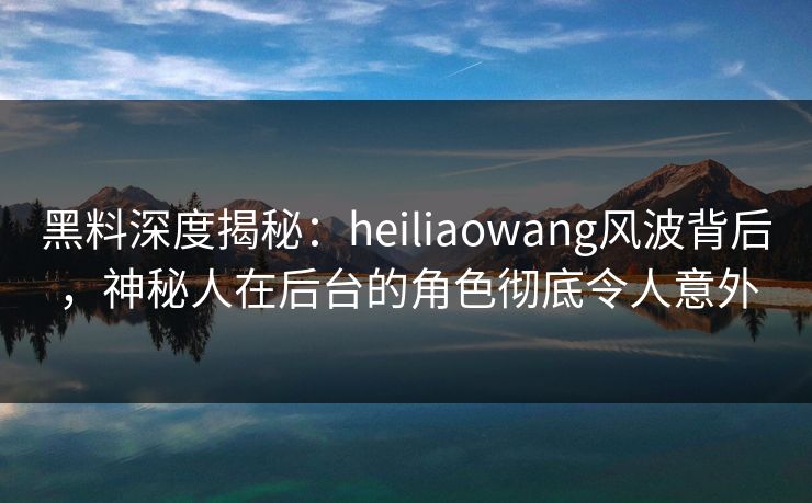 黑料深度揭秘：heiliaowang风波背后，神秘人在后台的角色彻底令人意外