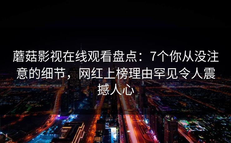 蘑菇影视在线观看盘点：7个你从没注意的细节，网红上榜理由罕见令人震撼人心