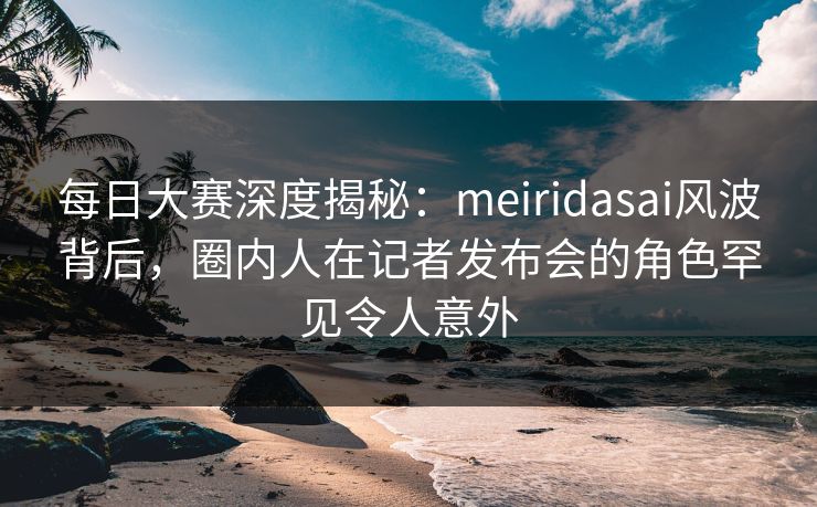 每日大赛深度揭秘：meiridasai风波背后，圈内人在记者发布会的角色罕见令人意外