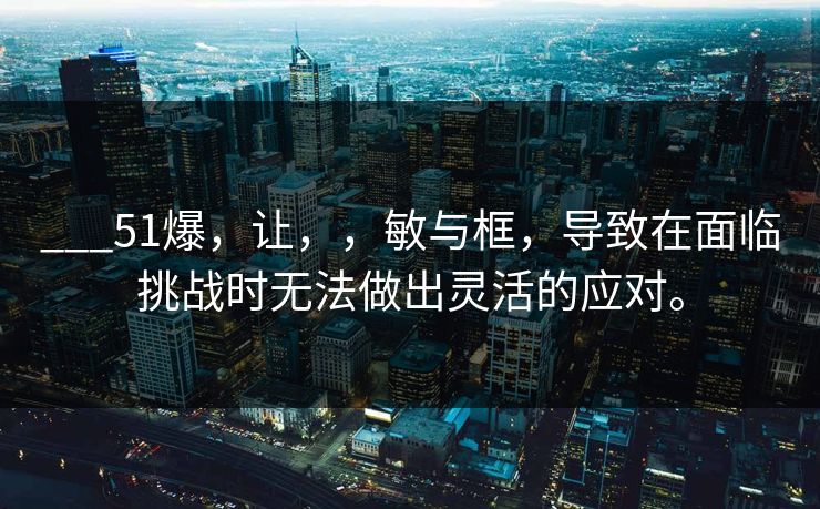 ___51爆,让,,敏与框,导致在面临挑战时无法做出灵活的应对。 ___51爆,让,,敏与框,导致在面临挑战时无法做出灵活的应对。