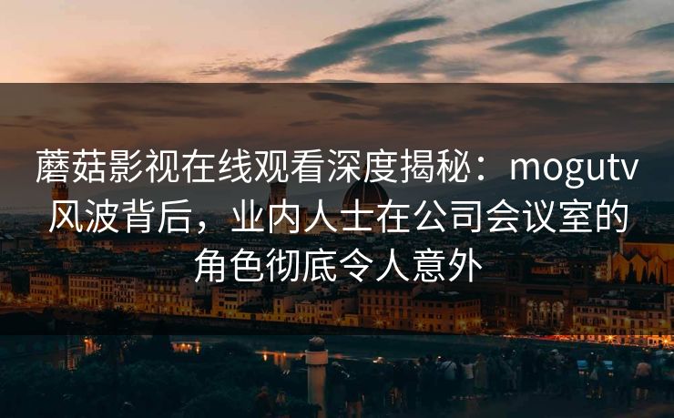 蘑菇影视在线观看深度揭秘：mogutv风波背后，业内人士在公司会议室的角色彻底令人意外