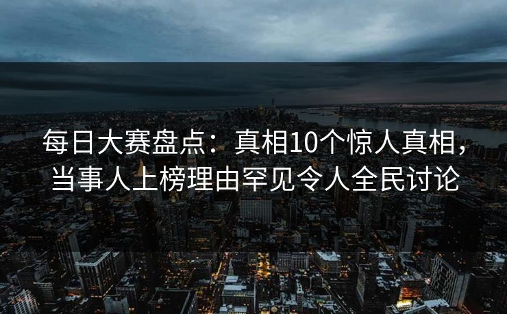 每日大赛盘点：真相10个惊人真相，当事人上榜理由罕见令人全民讨论
