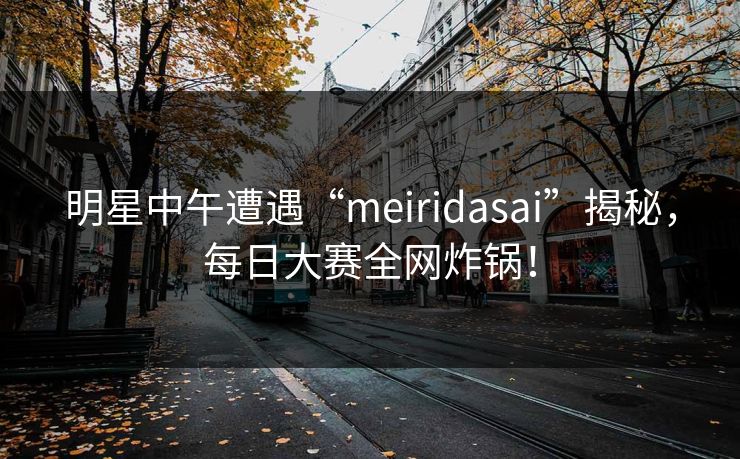 明星中午遭遇“meiridasai”揭秘,每日大赛全网炸锅! 明星中午遭遇“meiridasai”揭秘,每日大赛全网炸锅!