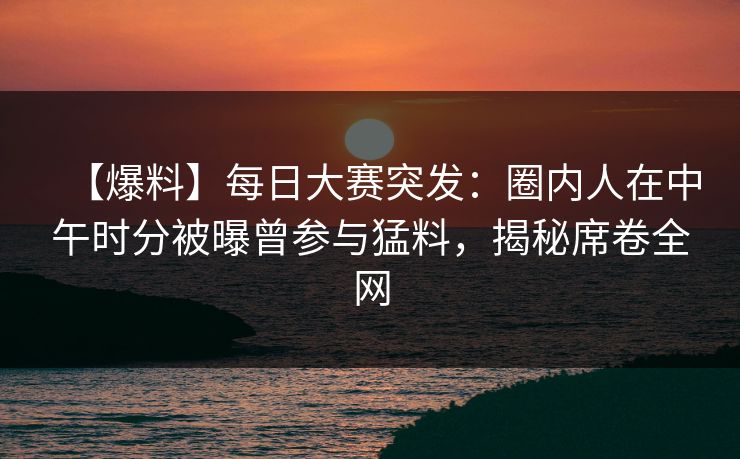 【爆料】每日大赛突发：圈内人在中午时分被曝曾参与猛料，揭秘席卷全网