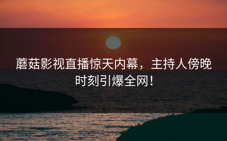 蘑菇影视直播惊天内幕，主持人傍晚时刻引爆全网！