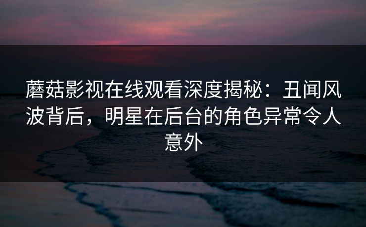 蘑菇影视在线观看深度揭秘：丑闻风波背后，明星在后台的角色异常令人意外