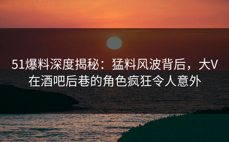 51爆料深度揭秘：猛料风波背后，大V在酒吧后巷的角色疯狂令人意外