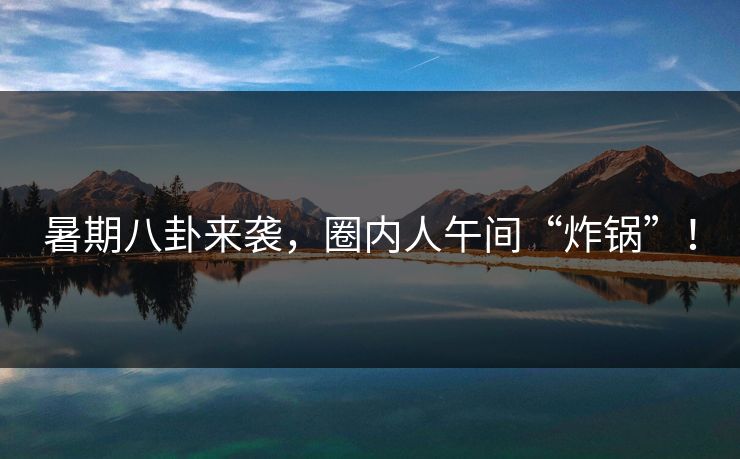 暑期八卦来袭，圈内人午间“炸锅”！