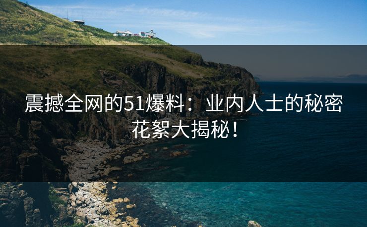 震撼全网的51爆料：业内人士的秘密花絮大揭秘！