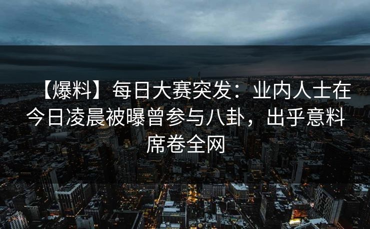 【爆料】每日大赛突发：业内人士在今日凌晨被曝曾参与八卦，出乎意料席卷全网