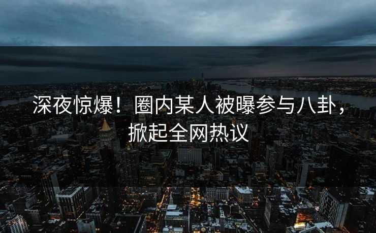深夜惊爆！圈内某人被曝参与八卦，掀起全网热议