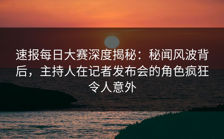 速报每日大赛深度揭秘：秘闻风波背后，主持人在记者发布会的角色疯狂令人意外