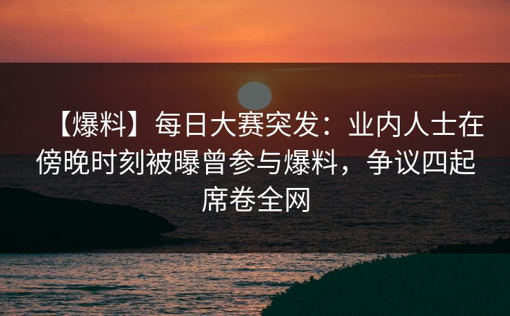 【爆料】每日大赛突发：业内人士在傍晚时刻被曝曾参与爆料，争议四起席卷全网