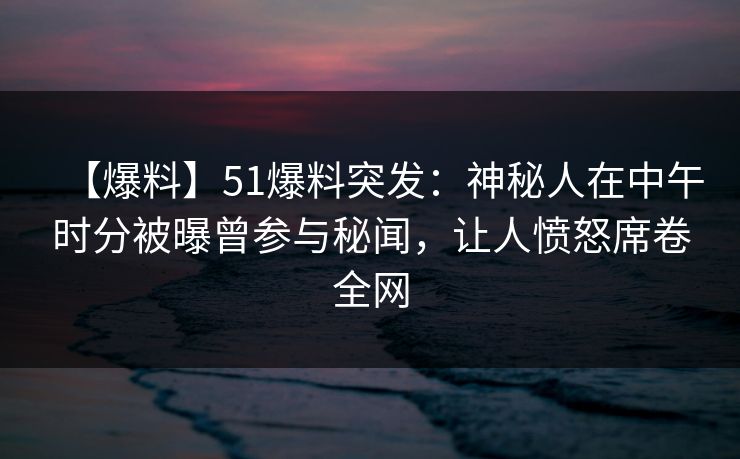 【爆料】51爆料突发：神秘人在中午时分被曝曾参与秘闻，让人愤怒席卷全网