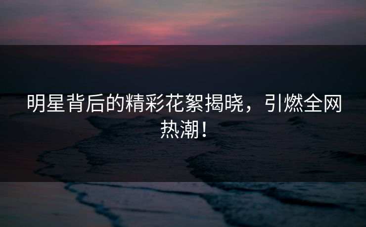 明星背后的精彩花絮揭晓，引燃全网热潮！