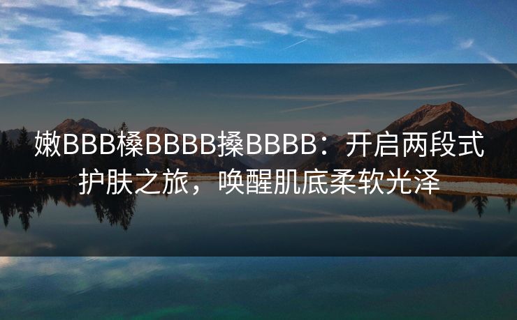嫩BBB槡BBBB搡BBBB：开启两段式护肤之旅，唤醒肌底柔软光泽