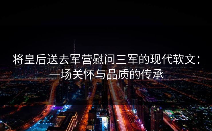 将皇后送去军营慰问三军的现代软文：一场关怀与品质的传承