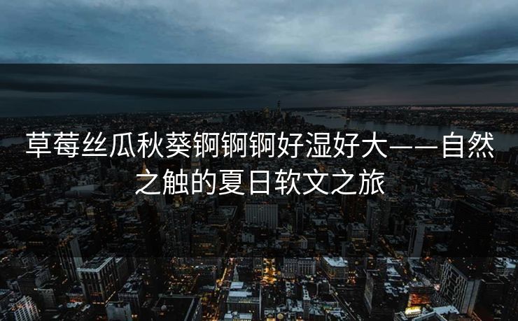 草莓丝瓜秋葵锕锕锕好湿好大——自然之触的夏日软文之旅