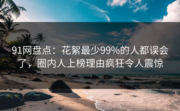 91网盘点:花絮最少99%的人都误会了,圈内人上榜理由疯狂令人震惊 91网盘点:花絮最少99%的人都误会了,圈内人上榜理由疯狂令人震惊